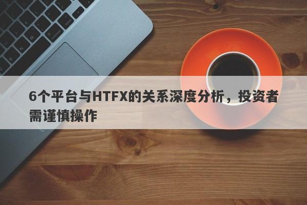 6个平台与HTFX的关系深度分析，投资者需谨慎操作-第1张图片-要懂汇