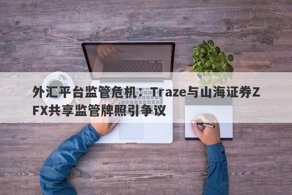 外汇平台监管危机：Traze与山海证券ZFX共享监管牌照引争议-第1张图片-要懂汇