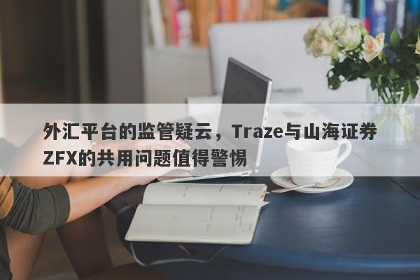 外汇平台的监管疑云，Traze与山海证券ZFX的共用问题值得警惕-第1张图片-要懂汇