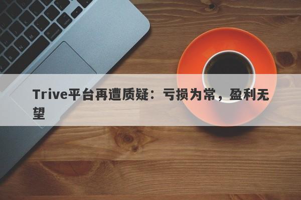 Trive平台再遭质疑：亏损为常，盈利无望-第1张图片-要懂汇