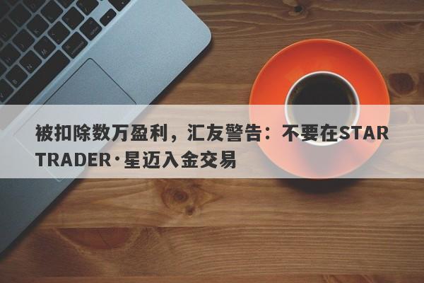 被扣除数万盈利，汇友警告：不要在STARTRADER·星迈入金交易-第1张图片-要懂汇