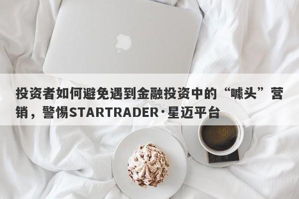 投资者如何避免遇到金融投资中的“噱头”营销，警惕STARTRADER·星迈平台-第1张图片-要懂汇