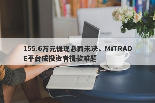 155.6万元提现悬而未决，MiTRADE平台成投资者提款难题-第1张图片-要懂汇