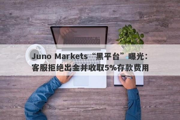 Juno Markets“黑平台”曝光：客服拒绝出金并收取5%存款费用-第1张图片-要懂汇