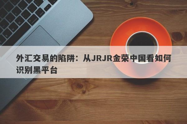 外汇交易的陷阱：从JRJR金荣中国看如何识别黑平台-第1张图片-要懂汇