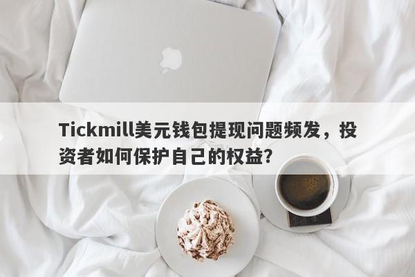 Tickmill美元钱包提现问题频发，投资者如何保护自己的权益？-第1张图片-要懂汇