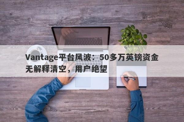 Vantage平台风波：50多万英镑资金无解释清空，用户绝望-第1张图片-要懂汇