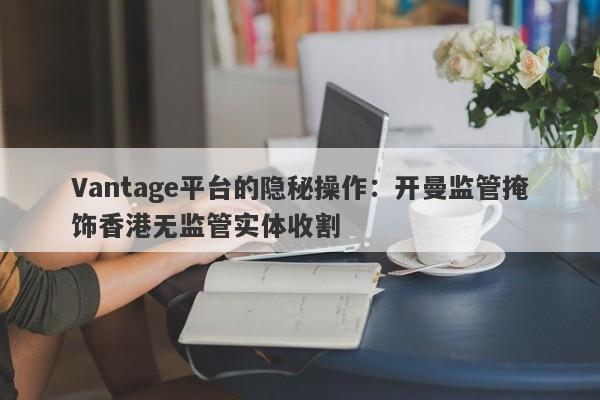 Vantage平台的隐秘操作：开曼监管掩饰香港无监管实体收割-第1张图片-要懂汇