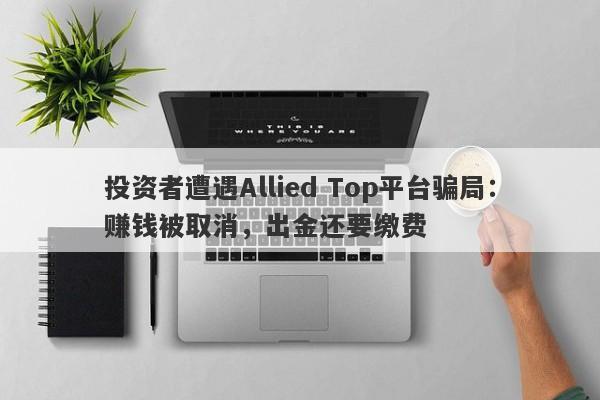 投资者遭遇Allied Top平台骗局：赚钱被取消，出金还要缴费-第1张图片-要懂汇