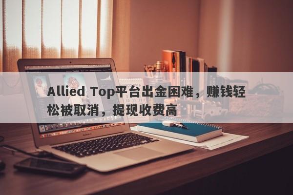 Allied Top平台出金困难，赚钱轻松被取消，提现收费高-第1张图片-要懂汇