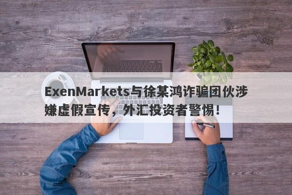 ExenMarkets与徐某鸿诈骗团伙涉嫌虚假宣传，外汇投资者警惕！-第1张图片-要懂汇