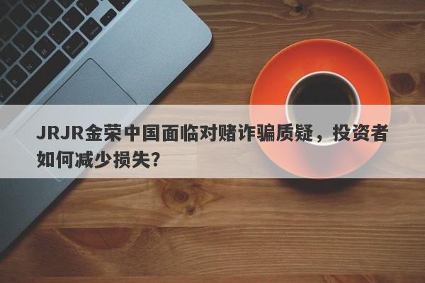 JRJR金荣中国面临对赌诈骗质疑，投资者如何减少损失？-第1张图片-要懂汇